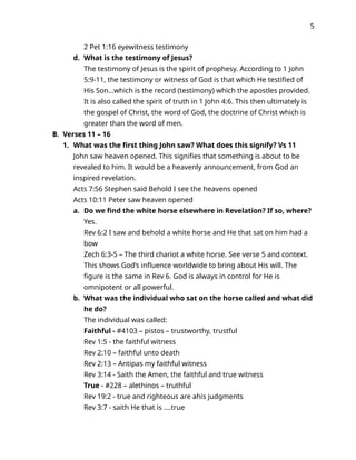5
2 Pet 1:16 eyewitness testimony
d. What is the testimony of Jesus?
The testimony of Jesus is the spirit of prophesy. According to 1 John
5:9-11, the testimony or witness of God is that which He testified of
His Son…which is the record (testimony) which the apostles provided.
It is also called the spirit of truth in 1 John 4:6. This then ultimately is
the gospel of Christ, the word of God, the doctrine of Christ which is
greater than the word of men.
B. Verses 11 – 16
1. What was the first thing John saw? What does this signify? Vs 11
John saw heaven opened. This signifies that something is about to be
revealed to him. It would be a heavenly announcement, from God an
inspired revelation.
Acts 7:56 Stephen said Behold I see the heavens opened
Acts 10:11 Peter saw heaven opened
a. Do we find the white horse elsewhere in Revelation? If so, where?
Yes.
Rev 6:2 I saw and behold a white horse and He that sat on him had a
bow
Zech 6:3-5 – The third chariot a white horse. See verse 5 and context.
This shows God’s influence worldwide to bring about His will. The
figure is the same in Rev 6. God is always in control for He is
omnipotent or all powerful.
b. What was the individual who sat on the horse called and what did
he do?
The individual was called:
Faithful - #4103 – pistos – trustworthy, trustful
Rev 1:5 - the faithful witness
Rev 2:10 – faithful unto death
Rev 2:13 – Antipas my faithful witness
Rev 3:14 - Saith the Amen, the faithful and true witness
True - #228 – alethinos – truthful
Rev 19:2 - true and righteous are ahis judgments
Rev 3:7 - saith He that is ….true
 
