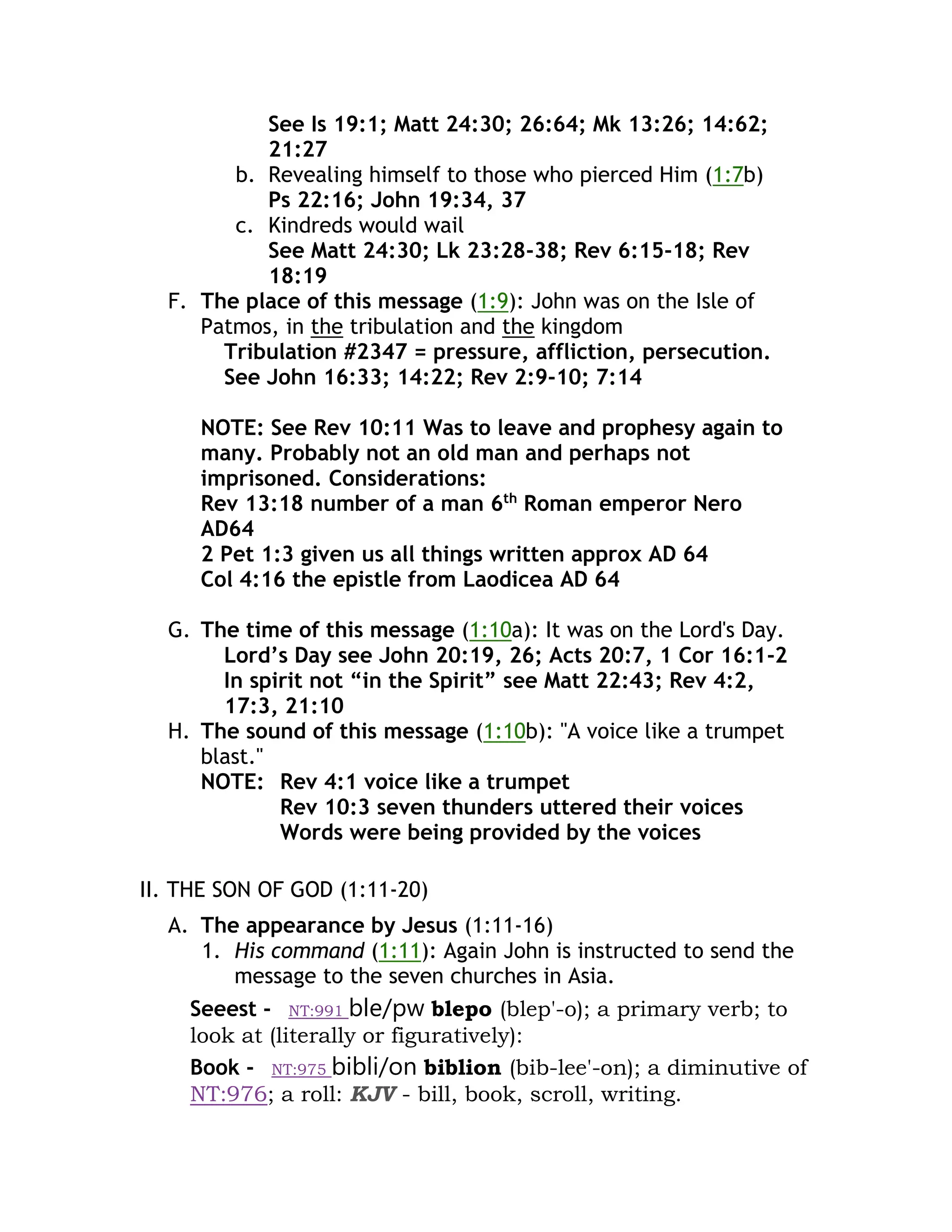 See Is 19:1; Matt 24:30; 26:64; Mk 13:26; 14:62;
21:27
b. Revealing himself to those who pierced Him (1:7b)
Ps 22:16; John 19:34, 37
c. Kindreds would wail
See Matt 24:30; Lk 23:28-38; Rev 6:15-18; Rev
18:19
F. The place of this message (1:9): John was on the Isle of
Patmos, in the tribulation and the kingdom
Tribulation #2347 = pressure, affliction, persecution.
See John 16:33; 14:22; Rev 2:9-10; 7:14
NOTE: See Rev 10:11 Was to leave and prophesy again to
many. Probably not an old man and perhaps not
imprisoned. Considerations:
Rev 13:18 number of a man 6th
Roman emperor Nero
AD64
2 Pet 1:3 given us all things written approx AD 64
Col 4:16 the epistle from Laodicea AD 64
G. The time of this message (1:10a): It was on the Lord's Day.
Lord’s Day see John 20:19, 26; Acts 20:7, 1 Cor 16:1-2
In spirit not “in the Spirit” see Matt 22:43; Rev 4:2,
17:3, 21:10
H. The sound of this message (1:10b): "A voice like a trumpet
blast."
NOTE: Rev 4:1 voice like a trumpet
Rev 10:3 seven thunders uttered their voices
Words were being provided by the voices
II. THE SON OF GOD (1:11-20)
A. The appearance by Jesus (1:11-16)
1. His command (1:11): Again John is instructed to send the
message to the seven churches in Asia.
Seeest - NT:991 ble/pw blepo (blep'-o); a primary verb; to
look at (literally or figuratively):
Book - NT:975 bibli/on biblion (bib-lee'-on); a diminutive of
NT:976; a roll: KJV - bill, book, scroll, writing.
 