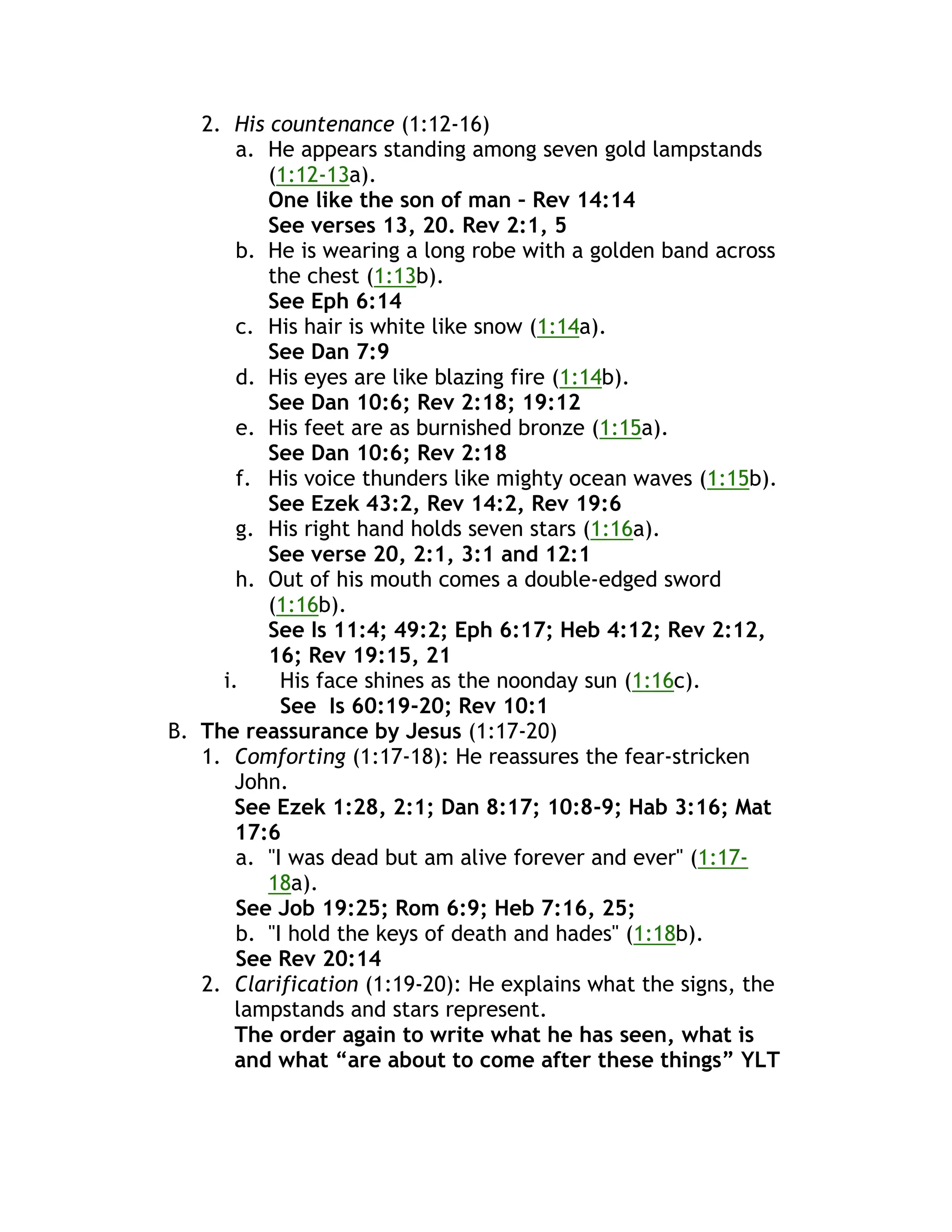 2. His countenance (1:12-16)
a. He appears standing among seven gold lampstands
(1:12-13a).
One like the son of man – Rev 14:14
See verses 13, 20. Rev 2:1, 5
b. He is wearing a long robe with a golden band across
the chest (1:13b).
See Eph 6:14
c. His hair is white like snow (1:14a).
See Dan 7:9
d. His eyes are like blazing fire (1:14b).
See Dan 10:6; Rev 2:18; 19:12
e. His feet are as burnished bronze (1:15a).
See Dan 10:6; Rev 2:18
f. His voice thunders like mighty ocean waves (1:15b).
See Ezek 43:2, Rev 14:2, Rev 19:6
g. His right hand holds seven stars (1:16a).
See verse 20, 2:1, 3:1 and 12:1
h. Out of his mouth comes a double-edged sword
(1:16b).
See Is 11:4; 49:2; Eph 6:17; Heb 4:12; Rev 2:12,
16; Rev 19:15, 21
i. His face shines as the noonday sun (1:16c).
See Is 60:19-20; Rev 10:1
B. The reassurance by Jesus (1:17-20)
1. Comforting (1:17-18): He reassures the fear-stricken
John.
See Ezek 1:28, 2:1; Dan 8:17; 10:8-9; Hab 3:16; Mat
17:6
a. "I was dead but am alive forever and ever" (1:17-
18a).
See Job 19:25; Rom 6:9; Heb 7:16, 25;
b. "I hold the keys of death and hades" (1:18b).
See Rev 20:14
2. Clarification (1:19-20): He explains what the signs, the
lampstands and stars represent.
The order again to write what he has seen, what is
and what “are about to come after these things” YLT
 