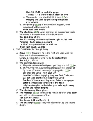 2
Matt 28:18-20 preach the gospel
1 Thess 1:3, 8 work of faith, labor of love
c. They are to return to their first love (2:5c).
Obeying the Lord by preaching the gospel
everywhere
2. The penalty (2:5d): If this does not happen, their
lampstand will be removed.
What does that mean?
E. The challenge (2:7): Jesus promises all overcomers would
receive fruit from the tree of life in paradise.
Rev 22:2 tree of life
Rev 22:14 obey His commandments right to the tree
Paradise – Park, garden, orchard
Lk 23:43 today thou shalt be with me
2 Cor 12:4 caught up into
II. THE CHURCH IN SMYRNA (2:8-11)
A. Jesus (2:8): Jesus says he is the First and Last, who was
dead and is alive forevermore.
Simply a reminder of who He is. Repeated from
Rev 1:8,11, 17-18
B. The commendation (2:9)
1. They are persecuted and poor, yet they are rich (2:9a).
2. They have been blasphemed/slandered/evil spoken of
by those of Satan’s assembly/congregation (2:9b).
Say they are Jews – Rom 2:28-29
Jewish Christians implying they are first Christians
Gal 2:4 false brethren, not spiritual Jews
See Rev 3:9 same wording about Satan’s synagogue
Satan’s synagogues consisted of the false
religions/temples to the false gods existing in every
city in the Roman Empire
C. The chastening: None given.
D. The message (2:10): They are to remain faithful unto death
and will receive a crown of life.
Ten days not literal
See James 1:12 and Rev 3:11
E. The challenge (2:11): They will not be hurt by the second
death.
 