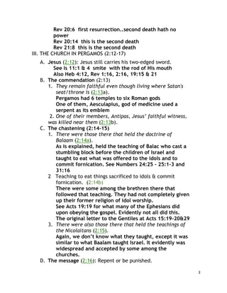 3
Rev 20:6 first resurrection..second death hath no
power
Rev 20:14 this is the second death
Rev 21:8 this is the second death
III. THE CHURCH IN PERGAMOS (2:12-17)
A. Jesus (2:12): Jesus still carries his two-edged sword.
See Is 11:1 & 4 smite with the rod of His mouth
Also Heb 4:12, Rev 1:16, 2:16, 19:15 & 21
B. The commendation (2:13)
1. They remain faithful even though living where Satan's
seat/throne is (2:13a).
Pergamos had 6 temples to six Roman gods
One of them, Aesculapius, god of medicine used a
serpent as its emblem
2. One of their members, Antipas, Jesus’ faithful witness,
was killed near them (2:13b).
C. The chastening (2:14-15)
1. There were those there that held the doctrine of
Balaam (2:14a).
As is explained, held the teaching of Balac who cast a
stumbling block before the children of Israel and
taught to eat what was offered to the idols and to
commit fornication. See Numbers 24:25 – 25:1-3 and
31:16
2 Teaching to eat things sacrificed to idols & commit
fornication. (2:14b)
There were some among the brethren there that
followed that teaching. They had not completely given
up their former religion of idol worship.
See Acts 19:19 for what many of the Ephesians did
upon obeying the gospel. Evidently not all did this.
The original letter to the Gentiles at Acts 15:19-20&29
3. There were also those there that held the teachings of
the Nicolaitans (2:15).
Again, we don’t know what they taught, except it was
similar to what Baalam taught Israel. It evidently was
widespread and accepted by some among the
churches.
D. The message (2:16): Repent or be punished.
 