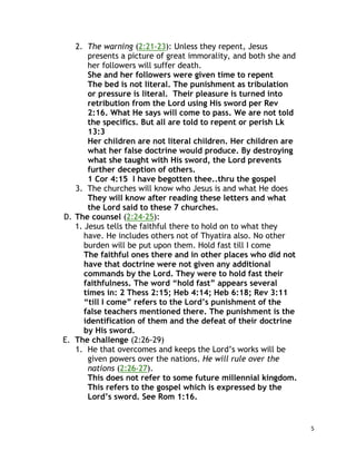 5
2. The warning (2:21-23): Unless they repent, Jesus
presents a picture of great immorality, and both she and
her followers will suffer death.
She and her followers were given time to repent
The bed is not literal. The punishment as tribulation
or pressure is literal. Their pleasure is turned into
retribution from the Lord using His sword per Rev
2:16. What He says will come to pass. We are not told
the specifics. But all are told to repent or perish Lk
13:3
Her children are not literal children. Her children are
what her false doctrine would produce. By destroying
what she taught with His sword, the Lord prevents
further deception of others.
1 Cor 4:15 I have begotten thee..thru the gospel
3. The churches will know who Jesus is and what He does
They will know after reading these letters and what
the Lord said to these 7 churches.
D. The counsel (2:24-25):
1. Jesus tells the faithful there to hold on to what they
have. He includes others not of Thyatira also. No other
burden will be put upon them. Hold fast till I come
The faithful ones there and in other places who did not
have that doctrine were not given any additional
commands by the Lord. They were to hold fast their
faithfulness. The word “hold fast” appears several
times in: 2 Thess 2:15; Heb 4:14; Heb 6:18; Rev 3:11
“till I come” refers to the Lord’s punishment of the
false teachers mentioned there. The punishment is the
identification of them and the defeat of their doctrine
by His sword.
E. The challenge (2:26-29)
1. He that overcomes and keeps the Lord’s works will be
given powers over the nations. He will rule over the
nations (2:26-27).
This does not refer to some future millennial kingdom.
This refers to the gospel which is expressed by the
Lord’s sword. See Rom 1:16.
 
