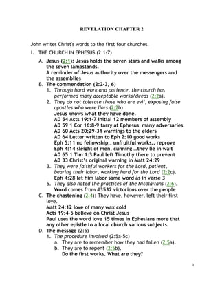1
REVELATION CHAPTER 2
John writes Christ's words to the first four churches.
I. THE CHURCH IN EPHESUS (2:1-7)
A. Jesus (2:1): Jesus holds the seven stars and walks among
the seven lampstands.
A reminder of Jesus authority over the messengers and
the assemblies
B. The commendation (2:2-3, 6)
1. Through hard work and patience, the church has
performed many acceptable works/deeds (2:2a).
2. They do not tolerate those who are evil, exposing false
apostles who were liars (2:2b).
Jesus knows what they have done.
AD 54 Acts 19:1-7 Initial 12 members of assembly
AD 59 1 Cor 16:8-9 tarry at Ephesus many adversaries
AD 60 Acts 20:29-31 warnings to the elders
AD 64 Letter written to Eph 2:10 good works
Eph 5:11 no fellowship.. unfruitful works.. reprove
Eph 4:14 sleight of men, cunning …they lie in wait
AD 65 1 Tim 1:3 Paul left Timothy there to prevent
AD 33 Christ’s original warning in Matt 24:29
3. They were faithful workers for the Lord, patient,
bearing their labor, working hard for the Lord (2:2c).
Eph 4:28 let him labor same word as in verse 3
5. They also hated the practices of the Nicolaitans (2:6).
Word comes from #3532 victorious over the people
C. The chastening (2:4): They have, however, left their first
love.
Matt 24:12 love of many wax cold
Acts 19:4-5 believe on Christ Jesus
Paul uses the word love 15 times in Ephesians more that
any other epistle to a local church various subjects.
D. The message (2:5)
1. The procedure involved (2:5a-5c)
a. They are to remember how they had fallen (2:5a).
b. They are to repent (2:5b).
Do the first works. What are they?
 