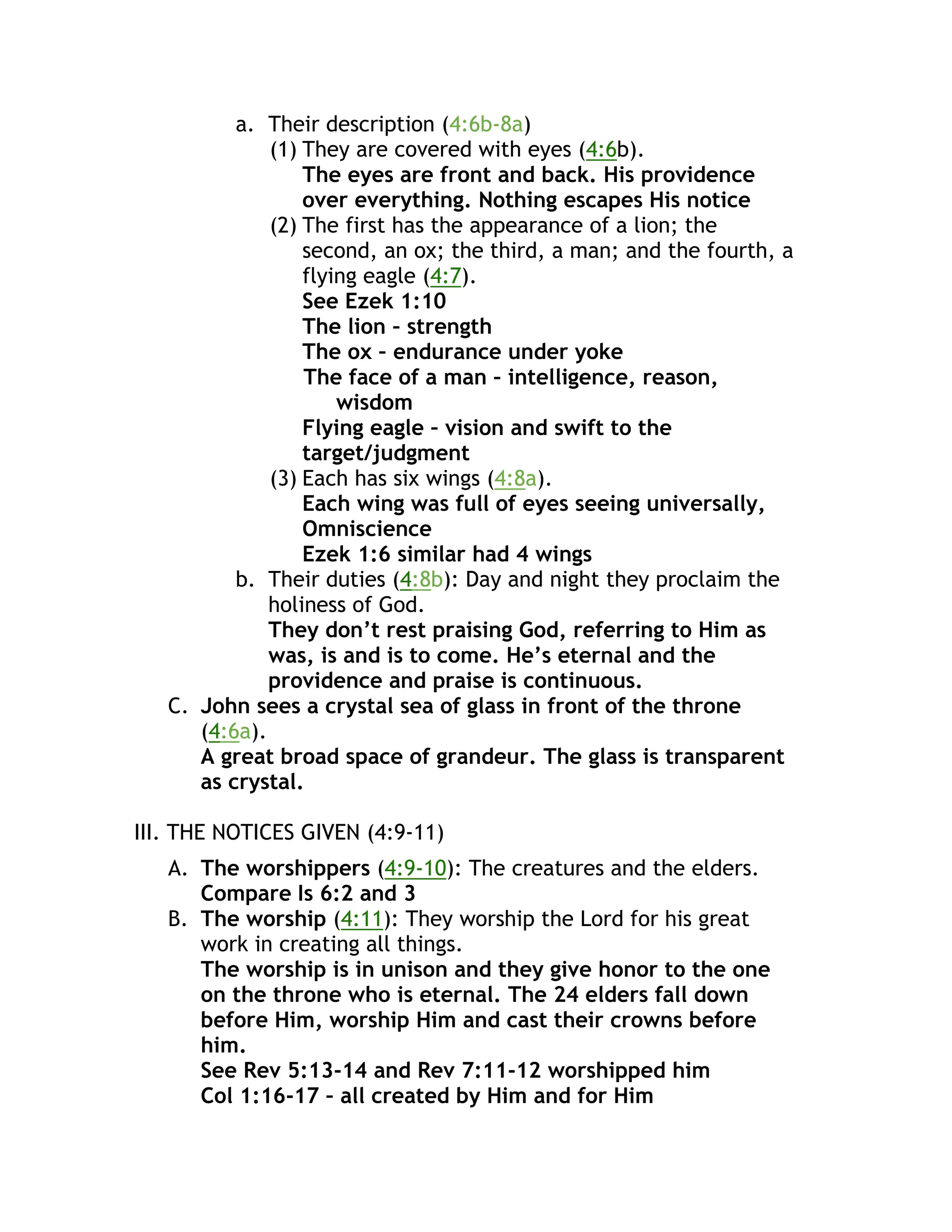 a. Their description (4:6b-8a)
(1) They are covered with eyes (4:6b).
The eyes are front and back. His providence
over everything. Nothing escapes His notice
(2) The first has the appearance of a lion; the
second, an ox; the third, a man; and the fourth, a
flying eagle (4:7).
See Ezek 1:10
The lion – strength
The ox – endurance under yoke
The face of a man – intelligence, reason,
wisdom
Flying eagle – vision and swift to the
target/judgment
(3) Each has six wings (4:8a).
Each wing was full of eyes seeing universally,
Omniscience
Ezek 1:6 similar had 4 wings
b. Their duties (4:8b): Day and night they proclaim the
holiness of God.
They don’t rest praising God, referring to Him as
was, is and is to come. He’s eternal and the
providence and praise is continuous.
C. John sees a crystal sea of glass in front of the throne
(4:6a).
A great broad space of grandeur. The glass is transparent
as crystal.
III. THE NOTICES GIVEN (4:9-11)
A. The worshippers (4:9-10): The creatures and the elders.
Compare Is 6:2 and 3
B. The worship (4:11): They worship the Lord for his great
work in creating all things.
The worship is in unison and they give honor to the one
on the throne who is eternal. The 24 elders fall down
before Him, worship Him and cast their crowns before
him.
See Rev 5:13-14 and Rev 7:11-12 worshipped him
Col 1:16-17 – all created by Him and for Him
 