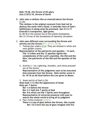 Matt 19:28..the throne of His glory
Acts 2:30 & 34…throne of David
B. John sees a rainbow like an emerald above the throne
(4:3b).
The rainbow is the original covenant from God not to
destroy the earth with a flood. A reminder here of God’s
faithfulness in doing what He promised. Gen 9:13-17
Emerald is transparent, light green.
Ex 28:18 in the second row of the priests breastplate.
Rev 21:19 one of the foundations of heavenly Jerusalem
C. John sees different ones surrounding the throne and
activity out the throne (4:4, 5a & b, 6b-8).
1. Twenty-four elders (4:4): They are dressed in white and
wear golden crowns.
Representative of the patriarchs and apostles – 12 each.
The 12 tribes and the 12 apostles signify the
completeness of the Lord’s assembly, the Old and the
New, the patriarchs of the Old and the apostles of the
New.
2. Activity (4:5a): Lightning, thunders, and voices proceed
out of the throne
Representative of the judgments soon to be executed
that emanate from the throne. Note similar scene in
Ex 19:16 on Mt Sinai before the Law given to Moses.
3. Seven spirits of God (4:5b)
Note Ezek 1:13 like the appearance of lamps
Note per 7 Spirits
Rev 1:4 before the throne
Rev 3:1 hath the 7 spirits of God
Rev 5:6 which are the 7 Spirits sent throughout
Representative of universal presence with eyes to
search the whole world to bring all to judgment
4. Four living creatures (4:6b-8)
There is a sea of glass before the throne, like crystal
Rev 15:2 here the sea of glass mingled with fire
 
