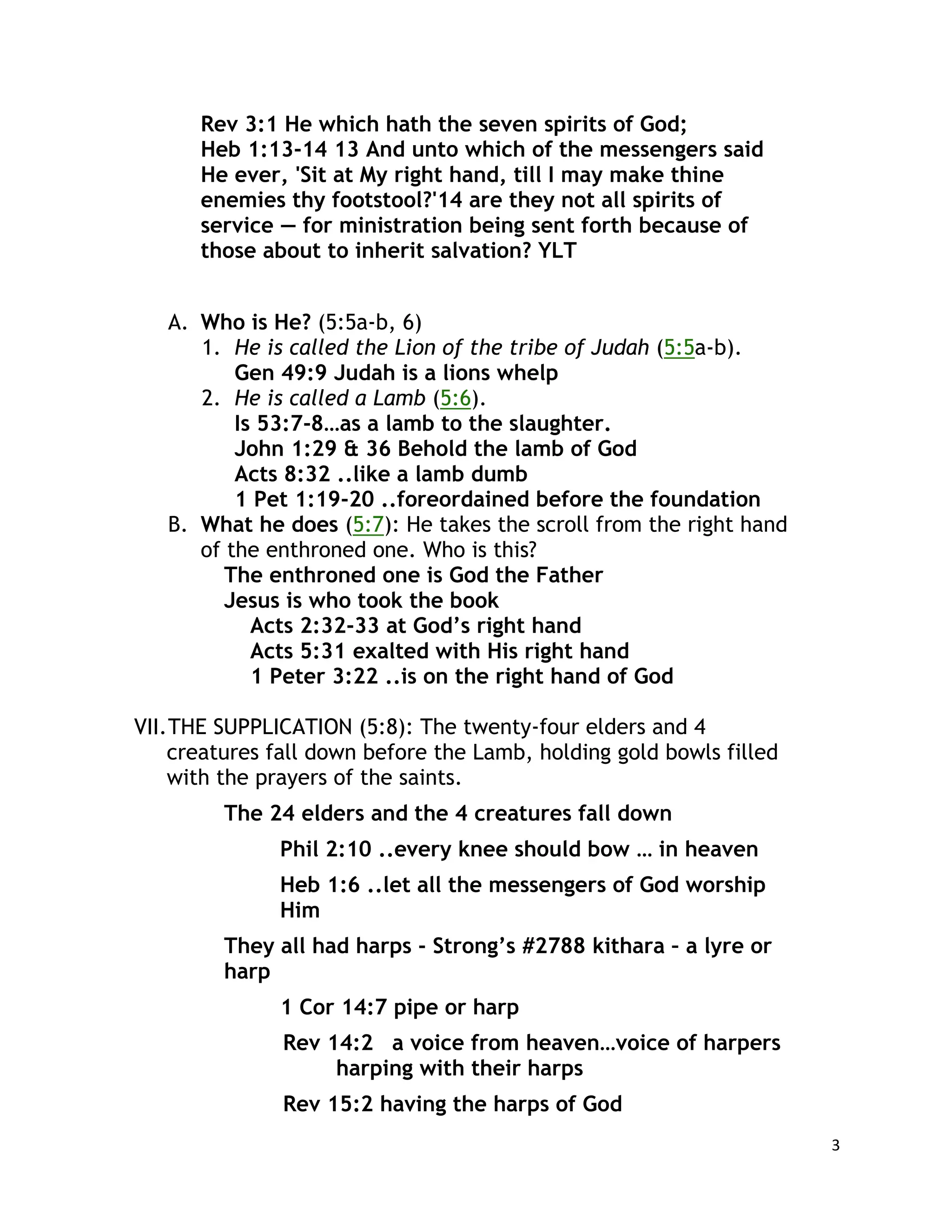 3
Rev 3:1 He which hath the seven spirits of God;
Heb 1:13-14 13 And unto which of the messengers said
He ever, 'Sit at My right hand, till I may make thine
enemies thy footstool?'14 are they not all spirits of
service — for ministration being sent forth because of
those about to inherit salvation? YLT
A. Who is He? (5:5a-b, 6)
1. He is called the Lion of the tribe of Judah (5:5a-b).
Gen 49:9 Judah is a lions whelp
2. He is called a Lamb (5:6).
Is 53:7-8…as a lamb to the slaughter.
John 1:29 & 36 Behold the lamb of God
Acts 8:32 ..like a lamb dumb
1 Pet 1:19-20 ..foreordained before the foundation
B. What he does (5:7): He takes the scroll from the right hand
of the enthroned one. Who is this?
The enthroned one is God the Father
Jesus is who took the book
Acts 2:32-33 at God’s right hand
Acts 5:31 exalted with His right hand
1 Peter 3:22 ..is on the right hand of God
VII.THE SUPPLICATION (5:8): The twenty-four elders and 4
creatures fall down before the Lamb, holding gold bowls filled
with the prayers of the saints.
The 24 elders and the 4 creatures fall down
Phil 2:10 ..every knee should bow … in heaven
Heb 1:6 ..let all the messengers of God worship
Him
They all had harps - Strong’s #2788 kithara – a lyre or
harp
1 Cor 14:7 pipe or harp
Rev 14:2 a voice from heaven…voice of harpers
harping with their harps
Rev 15:2 having the harps of God
 