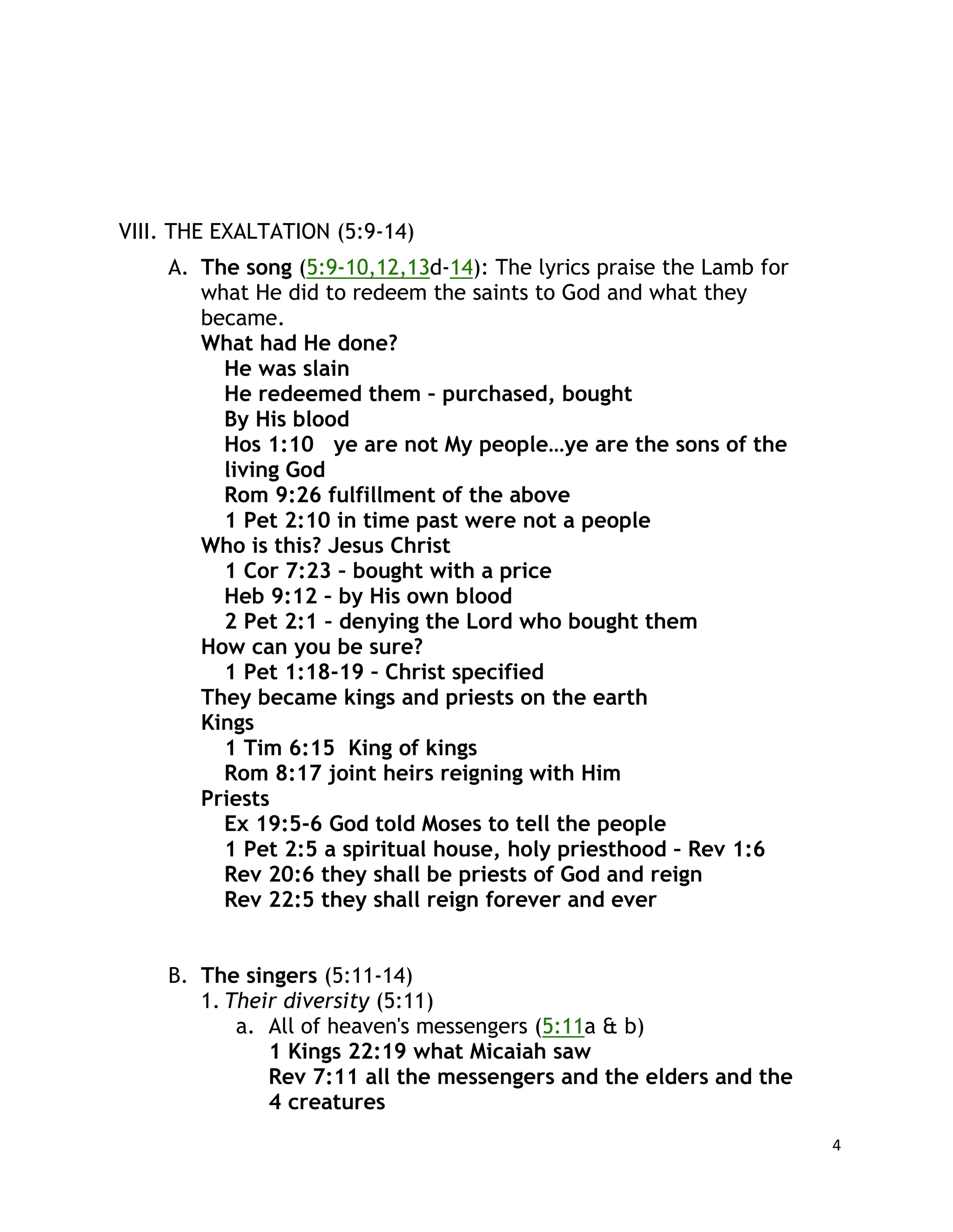 4
VIII. THE EXALTATION (5:9-14)
A. The song (5:9-10,12,13d-14): The lyrics praise the Lamb for
what He did to redeem the saints to God and what they
became.
What had He done?
He was slain
He redeemed them – purchased, bought
By His blood
Hos 1:10 ye are not My people…ye are the sons of the
living God
Rom 9:26 fulfillment of the above
1 Pet 2:10 in time past were not a people
Who is this? Jesus Christ
1 Cor 7:23 – bought with a price
Heb 9:12 – by His own blood
2 Pet 2:1 – denying the Lord who bought them
How can you be sure?
1 Pet 1:18-19 – Christ specified
They became kings and priests on the earth
Kings
1 Tim 6:15 King of kings
Rom 8:17 joint heirs reigning with Him
Priests
Ex 19:5-6 God told Moses to tell the people
1 Pet 2:5 a spiritual house, holy priesthood – Rev 1:6
Rev 20:6 they shall be priests of God and reign
Rev 22:5 they shall reign forever and ever
B. The singers (5:11-14)
1. Their diversity (5:11)
a. All of heaven's messengers (5:11a & b)
1 Kings 22:19 what Micaiah saw
Rev 7:11 all the messengers and the elders and the
4 creatures
 
