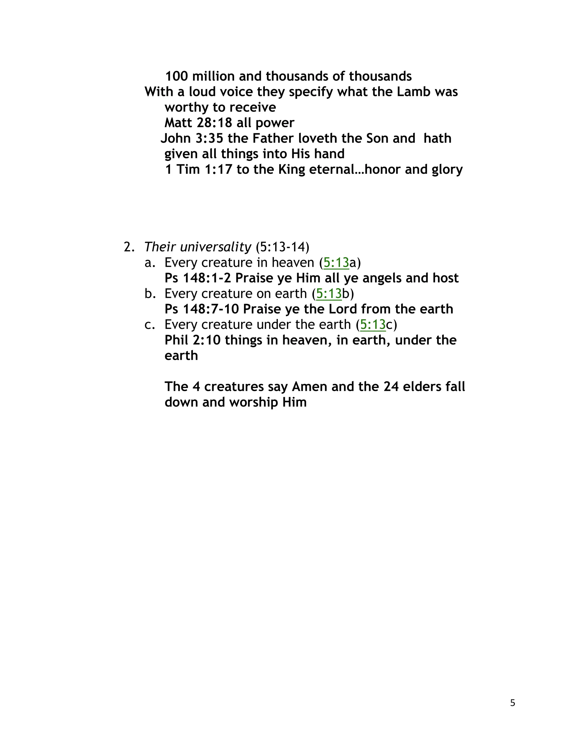 5
100 million and thousands of thousands
With a loud voice they specify what the Lamb was
worthy to receive
Matt 28:18 all power
John 3:35 the Father loveth the Son and hath
given all things into His hand
1 Tim 1:17 to the King eternal…honor and glory
2. Their universality (5:13-14)
a. Every creature in heaven (5:13a)
Ps 148:1-2 Praise ye Him all ye angels and host
b. Every creature on earth (5:13b)
Ps 148:7-10 Praise ye the Lord from the earth
c. Every creature under the earth (5:13c)
Phil 2:10 things in heaven, in earth, under the
earth
The 4 creatures say Amen and the 24 elders fall
down and worship Him
 
