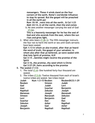 2
messengers. These 4 winds stand on the four
corners of the earth, Rome’s worldwide influence
to stop its spread. But the gospel will be preached
in all the earth per
Rom 10:18 …went into all the earth.. & Col 1:23
Matt 24:14…in all the world..then the end comes
b. He sees another messenger carrying the seal of God
(7:2a).
This is a heavenly messenger for he has the seal of
God and who ascends from the east, where the sun
rises and gives light.
2. What John hears (7:2b-3): The fifth messenger instructs
the four not to harm the earth or sea until God's servants
have been sealed.
Eph 1:13 In whom ye also trusted, after that ye heard
the word of truth, the gospel of your salvation: in
whom also after that ye believed, ye were sealed with
that holy Spirit of promise, KJV
Gal 3:14 ..Gentiles might receive the promise of the
Spirit
Gal 3:16..the promise..thy seed which is Christ
Gal 3:27-29..heirs according to the promise
B. The sealed (7:4-8)
1. The total (7:4): One hundred forty-four thousand are
sealed.
2. The tribes (7:5-8): Twelve thousand from each of Israel's
twelve tribes are sealed. See tribes listed
Judah Num 1:3-15 Reuben ReubenDt33:1-29
Reuben Simeon Judah
Gad Judah Levi
Aser Issachar Benjamin
Napthali Zebulon Joseph
Manassas Joseph Manassah
Simeon Manassah Zebulon
Levi Benjamin Gad
Issachar Dan Dan
Zebulon Asher Napthali
Joseph Gad Asher
Benjamin Napthali Napthali
 