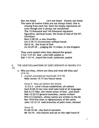 3
Dan not listed Levi not listed Simeon not listed
The same all twelve tribes are not always listed. One is
missing from each list. Each list simply represents all
even though one is always not mentioned.
The 12 thousand and 144 thousand represent
figurative, spiritual Israel, the Israel of God of the NT,
Christians
Rom 2:28-29..a Jew inwardly.
Col 2:10-12 circumcision without hands
Gal 6:16.. the Israel of God
Lk 22:29-39 .. judging the 12 tribes..in the kingdom
They were sealed when they obeyed the gospel.
2 Cor 1:21-22 God ..who hath sealed us
Eph 1:12-14 ..heard the truth..believed..sealed
II. THE LOUD EXCLAMATIONS OF GOD'S SERVANTS IN HEAVEN (7:9-
17)
A. Who are they, where are they and what did they say?
(7:9-12)
1. A great unnumbered multitude (7:9-10)
Note verses 15-17 are future tense
Verse 9 - they are before the throne
Is 2:2-3 – Lord’s house established…all nations
Zach 8:20-23 ten men shall take hold of all languages
Eph 6:13 Take..the whole armor of God ..and stand
Heb 12:22-23 general assembly..names written
Phil 4:3 Clement..whose names are written in the bk
Rev 19:8 fine linen is righteousness of the saints
John 12:12-13 took branches of palm trees..blessed
Verse 10
Ps 68:19-20 ..the God of salvation
Mk 16:19.. into heaven and sat on the right hand of
 