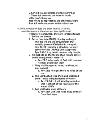 5
2 Cor 8:2 in a great trial of affliction/tribul
1 Thess 1:6 received the word in much
affliction/tribulation
Heb 10:33 by reproaches and afflictions/tribul
Rev 1:9 and companion in the tribulation
D. What conclusion does the elder reveal? (7:15-17)
Note the tenses in these verses. Any significance?
Therefore (conclusion) they are (present tense)
1. Before the throne
2. Serve (worship #3000) Him day and night
Phil 3:3 we are the circumcision that
worship (serve #3000) God in the spirit
Heb 12:28 receiving a kingdom..we may
serve/worship (#3000) God acceptedly
Eph 2:19-21..groweth unto an holy temple
3. He that sits on the throne shall (future tense)
dwell among them - verse 15
a. Rev 21:3 tabernacle of God with men and
He shall dwell with them
1. They shall hunger no more, no thirst, no
sun, no heat
a. Rev 22:5 no night there no need of the
sun
2. The Lamb..shall feed them and shall lead
them unto living fountains of waters
a. Rev 21:6-7 .. I will (shall) give to him
that is athirst of the fountain of the
water of life
3. God shall wipe away all tears
a. Rev 21:4 God shall wipe away all tears
from their eyes
 