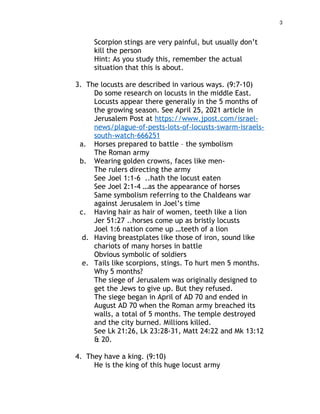 3
Scorpion stings are very painful, but usually don’t
kill the person
Hint: As you study this, remember the actual
situation that this is about.
3. The locusts are described in various ways. (9:7-10)
Do some research on locusts in the middle East.
Locusts appear there generally in the 5 months of
the growing season. See April 25, 2021 article in
Jerusalem Post at https://www.jpost.com/israel-
news/plague-of-pests-lots-of-locusts-swarm-israels-
south-watch-666251
a. Horses prepared to battle – the symbolism
The Roman army
b. Wearing golden crowns, faces like men-
The rulers directing the army
See Joel 1:1-6 ..hath the locust eaten
See Joel 2:1-4 …as the appearance of horses
Same symbolism referring to the Chaldeans war
against Jerusalem in Joel’s time
c. Having hair as hair of women, teeth like a lion
Jer 51:27 ..horses come up as bristly locusts
Joel 1:6 nation come up …teeth of a lion
d. Having breastplates like those of iron, sound like
chariots of many horses in battle
Obvious symbolic of soldiers
e. Tails like scorpions, stings. To hurt men 5 months.
Why 5 months?
The siege of Jerusalem was originally designed to
get the Jews to give up. But they refused.
The siege began in April of AD 70 and ended in
August AD 70 when the Roman army breached its
walls, a total of 5 months. The temple destroyed
and the city burned. Millions killed.
See Lk 21:26, Lk 23:28-31, Matt 24:22 and Mk 13:12
& 20.
4. They have a king. (9:10)
He is the king of this huge locust army
 