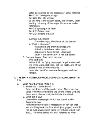 4
Satan personified as the persecutor. Later referred
Rev 12:9-12 the great dragon
Rev 20:2 that old serpent
So this king is the dragon beast, the serpent, Satan
leading this army of the abyss. Remember earlier
references:
Rev 2:9 synagogue of Satan
Rev 2:13 Satan’s seat
Rev 2:24 depths of Satan
a.Where is he from?
From the abyss, the abode of the demons
a. What is his name?
His name is and their meanings are:
Abbadon in Hebrew – destroyer
Appolyon in Koine Greek – destroyer
Satan is the adversary – 1 Pet 5:8 devour
5. One woe is past. Two more to come
Who said this?
In Rev 8:13 the flying messenger/angel announced
the three woes. Not here, not the eagle, one of the
elders or one of the creatures.
Here John specifies one woe being past and two
remain.
II. THE SIXTH MESSENGER/ANGEL SOUNDED/TRUMPETED (9:13-
21)
A. John heard a voice (9:13-14)
1. Where did it come from?
From the 4 horns of the golden altar. There was one
voice from the area before the throne where God and
Jesus were, the authority to initiate the attack.
2. What did it say?
Loose the 4 messengers which are bound at the
Euphrates river
Remember there were 4 messengers in Rev 7:1 that
were holding back the four winds (the gospel) and told
not to hurt anyone until there were those sealed (Eph
1:13). This time period was that referred to when
 