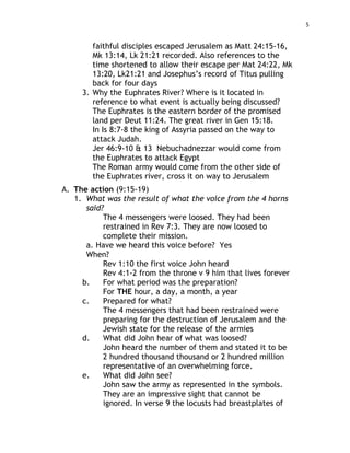 5
faithful disciples escaped Jerusalem as Matt 24:15-16,
Mk 13:14, Lk 21:21 recorded. Also references to the
time shortened to allow their escape per Mat 24:22, Mk
13:20, Lk21:21 and Josephus’s record of Titus pulling
back for four days
3. Why the Euphrates River? Where is it located in
reference to what event is actually being discussed?
The Euphrates is the eastern border of the promised
land per Deut 11:24. The great river in Gen 15:18.
In Is 8:7-8 the king of Assyria passed on the way to
attack Judah.
Jer 46:9-10 & 13 Nebuchadnezzar would come from
the Euphrates to attack Egypt
The Roman army would come from the other side of
the Euphrates river, cross it on way to Jerusalem
A. The action (9:15-19)
1. What was the result of what the voice from the 4 horns
said?
The 4 messengers were loosed. They had been
restrained in Rev 7:3. They are now loosed to
complete their mission.
a. Have we heard this voice before? Yes
When?
Rev 1:10 the first voice John heard
Rev 4:1-2 from the throne v 9 him that lives forever
b. For what period was the preparation?
For THE hour, a day, a month, a year
c. Prepared for what?
The 4 messengers that had been restrained were
preparing for the destruction of Jerusalem and the
Jewish state for the release of the armies
d. What did John hear of what was loosed?
John heard the number of them and stated it to be
2 hundred thousand thousand or 2 hundred million
representative of an overwhelming force.
e. What did John see?
John saw the army as represented in the symbols.
They are an impressive sight that cannot be
ignored. In verse 9 the locusts had breastplates of
 