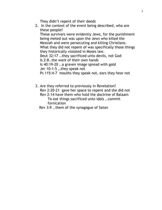 7
They didn’t repent of their deeds
2. In the context of the event being described, who are
these people?
These survivors were evidently Jews, for the punishment
being meted out was upon the Jews who killed the
Messiah and were persecuting and killing Christians.
What they did not repent of was specifically those things
they historically violated in Moses law.
Deut 32:17 ..they sacrificed unto devils, not God
Is 2:8..the work of their own hands
Is 40:19-20 ..a graven image spread with gold
Jer 10:1-5 ,,they speak not
Ps 115:4-7 mouths they speak not, ears they hear not
3. Are they referred to previously in Revelation?
Rev 2:20-21 gave her space to repent and she did not
Rev 2:14 have them who hold the doctrine of Balaam
To eat things sacrificed unto idols ..commit
fornication
Rev 3:9 ..them of the synagogue of Satan
 