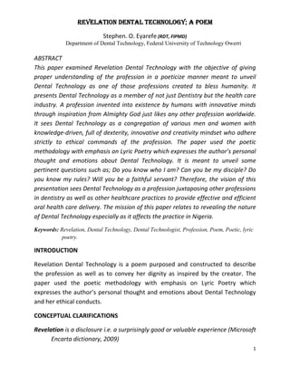 1
Revelation Dental Technology; a Poem
Stephen. O. Eyarefe (RDT, FIPMD)
Department of Dental Technology, Federal University of Technology Owerri
ABSTRACT
This paper examined Revelation Dental Technology with the objective of giving
proper understanding of the profession in a poeticize manner meant to unveil
Dental Technology as one of those professions created to bless humanity. It
presents Dental Technology as a member of not just Dentistry but the health care
industry. A profession invented into existence by humans with innovative minds
through inspiration from Almighty God just likes any other profession worldwide.
It sees Dental Technology as a congregation of various men and women with
knowledge-driven, full of dexterity, innovative and creativity mindset who adhere
strictly to ethical commands of the profession. The paper used the poetic
methodology with emphasis on Lyric Poetry which expresses the author’s personal
thought and emotions about Dental Technology. It is meant to unveil some
pertinent questions such as; Do you know who I am? Can you be my disciple? Do
you know my rules? Will you be a faithful servant? Therefore, the vision of this
presentation sees Dental Technology as a profession juxtaposing other professions
in dentistry as well as other healthcare practices to provide effective and efficient
oral health care delivery. The mission of this paper relates to revealing the nature
of Dental Technology especially as it affects the practice in Nigeria.
Keywords: Revelation, Dental Technology, Dental Technologist, Profession, Poem, Poetic, lyric
poetry.
INTRODUCTION
Revelation Dental Technology is a poem purposed and constructed to describe
the profession as well as to convey her dignity as inspired by the creator. The
paper used the poetic methodology with emphasis on Lyric Poetry which
expresses the author’s personal thought and emotions about Dental Technology
and her ethical conducts.
CONCEPTUAL CLARIFICATIONS
Revelation is a disclosure i.e. a surprisingly good or valuable experience (Microsoft
Encarta dictionary, 2009)
 