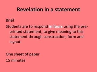 Revelation in a statement
Brief
Students are to respond in fours using the preprinted statement, to give meaning to this
statement through construction, form and
layout.
One sheet of paper
15 minutes

 