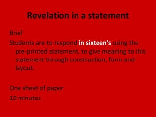Revelation in a statement
Brief
Students are to respond in sixteen's using the
pre-printed statement, to give meaning to this
statement through construction, form and
layout.
One sheet of paper
10 minutes

 