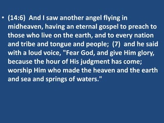 • (14:6) And I saw another angel flying in
midheaven, having an eternal gospel to preach to
those who live on the earth, and to every nation
and tribe and tongue and people; (7) and he said
with a loud voice, "Fear God, and give Him glory,
because the hour of His judgment has come;
worship Him who made the heaven and the earth
and sea and springs of waters."

 