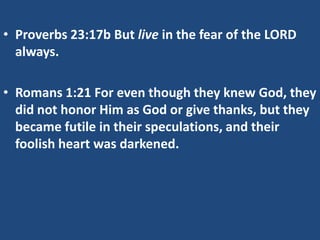 • Proverbs 23:17b But live in the fear of the LORD
always.
• Romans 1:21 For even though they knew God, they
did not honor Him as God or give thanks, but they
became futile in their speculations, and their
foolish heart was darkened.

 