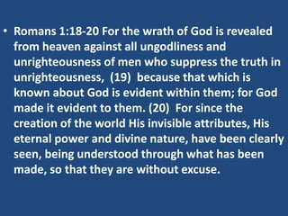 • Romans 1:18-20 For the wrath of God is revealed
from heaven against all ungodliness and
unrighteousness of men who suppress the truth in
unrighteousness, (19) because that which is
known about God is evident within them; for God
made it evident to them. (20) For since the
creation of the world His invisible attributes, His
eternal power and divine nature, have been clearly
seen, being understood through what has been
made, so that they are without excuse.

 