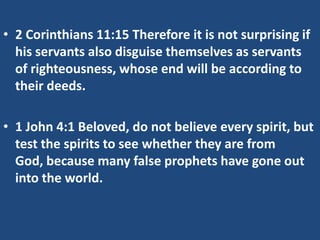 • 2 Corinthians 11:15 Therefore it is not surprising if
his servants also disguise themselves as servants
of righteousness, whose end will be according to
their deeds.
• 1 John 4:1 Beloved, do not believe every spirit, but
test the spirits to see whether they are from
God, because many false prophets have gone out
into the world.

 