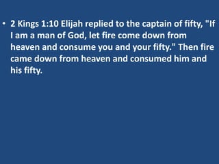 • 2 Kings 1:10 Elijah replied to the captain of fifty, "If
I am a man of God, let fire come down from
heaven and consume you and your fifty." Then fire
came down from heaven and consumed him and
his fifty.

 