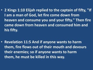 • 2 Kings 1:10 Elijah replied to the captain of fifty, "If
I am a man of God, let fire come down from
heaven and consume you and your fifty." Then fire
came down from heaven and consumed him and
his fifty.

• Revelation 11:5 And if anyone wants to harm
them, fire flows out of their mouth and devours
their enemies; so if anyone wants to harm
them, he must be killed in this way.

 