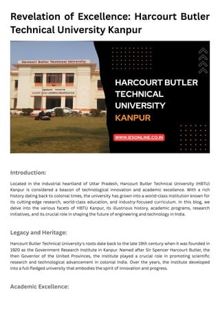 Revelation of Excellence: Harcourt Butler
Technical University Kanpur
Introduction:
Located in the industrial heartland of Uttar Pradesh, Harcourt Butler Technical University (HBTU)
Kanpur is considered a beacon of technological innovation and academic excellence. With a rich
history dating back to colonial times, the university has grown into a world-class institution known for
its cutting-edge research, world-class education, and industry-focused curriculum. In this blog, we
delve into the various facets of HBTU Kanpur, its illustrious history, academic programs, research
initiatives, and its crucial role in shaping the future of engineering and technology in India.
Legacy and Heritage:
Harcourt Butler Technical University's roots date back to the late 19th century when it was founded in
1920 as the Government Research Institute in Kanpur. Named after Sir Spencer Harcourt Butler, the
then Governor of the United Provinces, the institute played a crucial role in promoting scientific
research and technological advancement in colonial India. Over the years, the institute developed
into a full-fledged university that embodies the spirit of innovation and progress.
Academic Excellence:
 