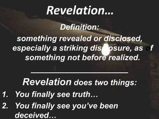 Revelation…
               Definition:
   something revealed or disclosed,
  especially a striking disclosure, as of
     something not before realized.
      ______________________
     Revelation does two things:
1. You finally see truth…
2. You finally see you’ve been
   deceived…
 