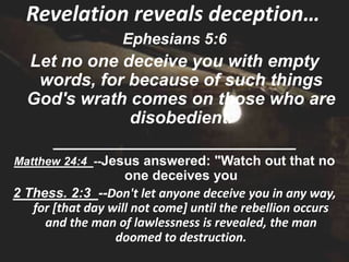 Revelation reveals deception…
                   Ephesians 5:6
  Let no one deceive you with empty
   words, for because of such things
  God's wrath comes on those who are
              disobedient.
    _________________________
Matthew 24:4 --Jesus answered: "Watch out that no
                    one deceives you
2 Thess. 2:3 --Don't let anyone deceive you in any way,
   for [that day will not come] until the rebellion occurs
     and the man of lawlessness is revealed, the man
                  doomed to destruction.
 