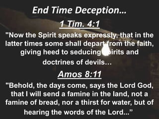 End Time Deception…
                 1 Tim. 4:1
"Now the Spirit speaks expressly, that in the
latter times some shall depart from the faith,
     giving heed to seducing spirits and
            doctrines of devils…
                Amos 8:11
"Behold, the days come, says the Lord God,
  that I will send a famine in the land, not a
famine of bread, nor a thirst for water, but of
      hearing the words of the Lord...”
 