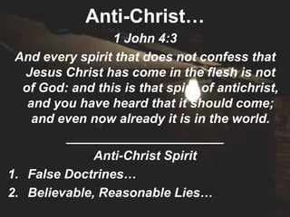 Anti-Christ…
                 1 John 4:3
 And every spirit that does not confess that
   Jesus Christ has come in the flesh is not
  of God: and this is that spirit of antichrist,
   and you have heard that it should come;
    and even now already it is in the world.
         ______________________
              Anti-Christ Spirit
1. False Doctrines…
2. Believable, Reasonable Lies…
 