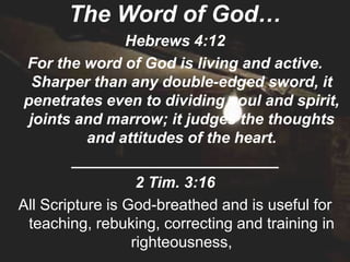 The Word of God…
                 Hebrews 4:12
 For the word of God is living and active.
   Sharper than any double-edged sword, it
 penetrates even to dividing soul and spirit,
  joints and marrow; it judges the thoughts
           and attitudes of the heart.
         ________________________
                   2 Tim. 3:16
All Scripture is God-breathed and is useful for
  teaching, rebuking, correcting and training in
                  righteousness,
 