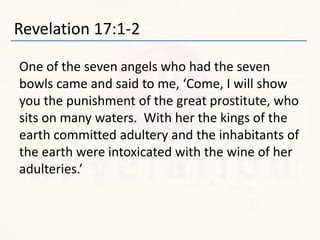 Revelation 17:1-2
One of the seven angels who had the seven
bowls came and said to me, ‘Come, I will show
you the punishment of the great prostitute, who
sits on many waters. With her the kings of the
earth committed adultery and the inhabitants of
the earth were intoxicated with the wine of her
adulteries.’
 