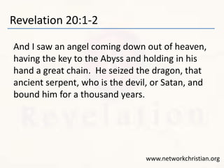 Revelation 20:1-2
And I saw an angel coming down out of heaven,
having the key to the Abyss and holding in his
hand a great chain. He seized the dragon, that
ancient serpent, who is the devil, or Satan, and
bound him for a thousand years.
www.networkchristian.org
 