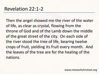 Revelation 22:1-2 
Then the angel showed me the river of the water 
of life, as clear as crystal, flowing from the 
throne of God and of the Lamb down the middle 
of the great street of the city. On each side of 
the river stood the tree of life, bearing twelve 
crops of fruit, yielding its fruit every month. And 
the leaves of the tree are for the healing of the 
nations. 
www.networkchristian.org 
 