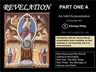 REVELATION

PART ONE A
An Add-On presentation
19 November 2011

C

Chrissy Philp

www.chrissyphilp.com
Familiarity with the Anima Mundi
presentation (also available on this
website) is not essential, but it is
recommended.

Part One A and Part One B:
Letters to the Angels.
Part Two: The New Kings.
Part Three: The Marriage of
Heaven and Earth.

 