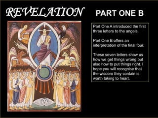 REVELATION

PART ONE B
Part One A introduced the first
three letters to the angels.

Part One B offers an
interpretation of the final four.
These seven letters show us
how we get things wrong but
also how to put things right. I
hope you will recognise that
the wisdom they contain is
worth taking to heart.

 
