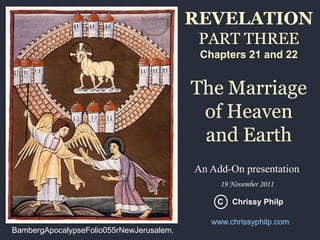 REVELATION
PART THREE
Chapters 21 and 22

The Marriage
of Heaven
and Earth
An Add-On presentation
19 November 2011
C

BambergApocalypseFolio055rNewJerusalem.

Chrissy Philp

www.chrissyphilp.com

 