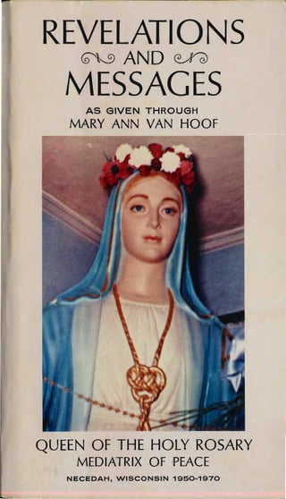 REVELATION'S

     ~AND~

   MESSAGES

      AS C3IVEN THROUC3H
   MARY ANN VAN HOOf




QUEEN OF THE HOLY ROSARY

    MEDIATRIX Of PEACE
   NECEDAH, WISCONSIN 1950-1970
 