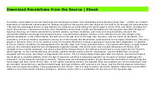 Download Revelations from the Source | Ebook
Revelations from the Source by , Download PDF Revelations from the Source Online, Read PDF Revelations from the Source, Full PDF Revelations from the Source, All Ebook Revelations from the Source, PDF and EPUB Revelations from the Source, PDF ePub Mobi Revelations from the Source, Reading PDF Revelations from the Source, Book PDF Revelations from the Source, Read online Revelations from the Source, Revelations from the Source pdf, by Revelations from the Source, book pdf Revelations from the Source, by pdf Revelations from the Source, epub Revelations from the Source, pdf Revelations from the Source, the book Revelations from the Source, ebook Revelations from the Source, Revelations from the Source E-Books, Online Revelations from the Source Book, pdf Revelations from the Source, Revelations from the Source E-Books, Revelations from the Source Online Download Best Book Online Revelations from the Source, Read Online Revelations from the Source Book, Read Online Revelations from the Source E-Books, Read Revelations from the Source Online, Read Best Book Revelations from the Source Online, Pdf Books Revelations from the Source, Read Revelations from the Source Books Online Read Revelations from the Source Full Collection, Read Revelations from the Source Book, Read Revelations from the Source Ebook Revelations from the Source PDF Download online, Revelations from the Source Ebooks, Revelations from the Source pdf Download online, Revelations from the Source Best Book, Revelations from the Source Ebooks, Revelations from the Source PDF, Revelations from the Source Popular, Revelations from the Source Read, Revelations from the Source Full PDF, Revelations from the Source PDF, Revelations from the Source PDF, Revelations from the Source PDF Online, Revelations from the Source Books Online, Revelations from the Source Ebook, Revelations from the Source Book, Revelations from the Source Full Popular PDF, PDF Revelations from the Source
Read Book PDF Revelations from the Source, Download online PDF Revelations from the Source, PDF Revelations from the Source Popular, PDF Revelations from the Source, PDF Revelations from the Source Ebook, Best Book Revelations from the Source, PDF Revelations from the Source Collection, PDF Revelations from the Source Full Online, epub Revelations from the Source, ebook Revelations from the Source, ebook Revelations from the Source, epub Revelations from the Source, full book Revelations from the Source, online Revelations from the Source, online Revelations from the Source, online pdf Revelations from the Source, pdf Revelations from the Source, Revelations from the Source Book, Online Revelations from the Source Book, PDF Revelations from the Source, PDF Revelations from the Source Online, pdf Revelations from the Source, Download online Revelations from the Source, Revelations from the Source pdf, by Revelations from the Source, book pdf Revelations from the Source, by pdf Revelations from the Source, epub Revelations from the Source, pdf Revelations from the Source, the book Revelations from the Source, ebook Revelations from the Source, Revelations from the Source E-Books, Online Revelations from the Source Book, pdf Revelations from the Source, Revelations from the Source E-Books, Revelations from the Source Online, Read Best Book Online Revelations from the Source, Read Revelations from the Source PDF files, Download Revelations from the Source PDF files by
An initiatic novel based on ancient teachings and astrological wisdom from bestselling author Barbara Hand Clow • Offers an in-depth
experience of alchemical transmutation to cleanse old parts of the psyche and clear space for the shift to 5D through 9D consciousness
• Reveals the astrological factors at play behind the multitude of crises hitting the world stage in 2018, 2019, and 2020, including the
Covid-19 pandemic • Continues the story from Revelations of the Ruby Crystal and Revelations of the Aquarian Age With the Age of
Aquarius dawning, six friends connected by ancient wisdom, spiritual revelation, past lives, and sexual alchemy discover the
connections between seemingly disconnected events--environmental collapse, schisms in the Catholic Church, the refugee crisis,
political breakdown in the United States, the shift out of the age of oil to the high-tech economy, and the Covid-19 pandemic. The
characters, as well as readers, experience moving out of fear-based 4th-dimensional consciousness to the higher dimensions. The story
begins in Florence, Italy, at an art soirée in honor of Armando Pierleoni’s visionary painting of Jesus and Mary Magdalene. In addition
to the six friends--Armando, his photographer wife Jennifer, New York Times journalist Simon, his mystical wife Sarah, Jungian analyst
Lorenzo, and exotically beautiful and astrologically insightful Claudia--the dinner party also includes Alessandro de Medici, later
revealed to be a master alchemist, and Jesuit priest Father Giorgio Faccini, the Vatican archivist and a covert agent for the Church’s
secret agenda. In the months following the soirée, political tension builds in Rome, Washington, and the Middle East. Armando
struggles with his muse, and Simon is diagnosed with cancer. The US Justice Department goes after the Church, and the truth about
sexual abuse is revealed globally. What the Age of Aquarius will bring is becoming apparent as the pace of change challenges the
characters. As the Aquarian vibrations intensify, Claudia sees the astrological factors at play behind the multitude of crises hitting the
world stage and then Covid-19 hits Italy. In the rapidly escalating tension, the deepest fears and greatest joys of the characters’ lives
are revealed. Armando has a spiritual breakthrough and high initiation with Lorenzo in his tower, and the friends discover alchemical
keys and the perennial wisdom--long suppressed by the Church--that will help humanity transcend. Barbara Hand Clow’s novel offers
readers a nine-dimensional initiation encoded in visionary fiction that is a celebration for the arrival of the Aquarian Age.
 