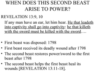 WHEN DOES THIS SECOND BEAST ARISE TO POWER? REVELATION 13:9, 10 If any man have an ear, let him hear.  He that leadeth into captivity shall go into captivity :  he that killeth with the sword must be killed with the sword ….  First beast was disposed: 1798 First beast received its deadly wound after 1798 The second beast restores power/sword to the first beast after 1798 The second beast helps the first beast heal its wounds [REVELATION 13:11-18]. 