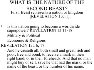 WHAT IS THE NATURE OF THE SECOND BEAST? First: Beast represents a nation or kingdom [REVELATION 13:11]. Is this nation going to become a worldwide superpower? REVELATION 13:11-18  Military & Political  Economic & Religious  REVELATION 13:16, 17 And he causeth all, both small and great, rich and poor, free and bond, to receive a mark in their right hand, or in their foreheads: And that no man might buy or sell, save he that had the mark, or the name of the beast, or the number of his name.  