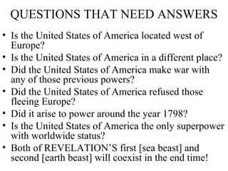 QUESTIONS THAT NEED ANSWERS Is the United States of America located west of Europe? Is the United States of America in a different place? Did the United States of America make war with any of those previous powers? Did the United States of America refused those fleeing Europe? Did it arise to power around the year 1798? Is the United States of America the only superpower with worldwide status? Both of REVELATION’S first [sea beast] and second [earth beast] will coexist in the end time! 