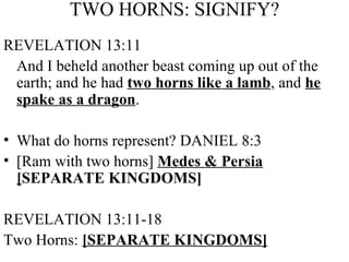 TWO HORNS: SIGNIFY? REVELATION 13:11 And I beheld another beast coming up out of the earth; and he had  two horns like a lamb , and  he spake as a dragon . What do horns represent? DANIEL 8:3  [Ram with two horns]  Medes & Persia [ SEPARATE KINGDOMS] REVELATION 13:11-18  Two Horns:  [SEPARATE KINGDOMS] 