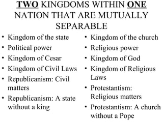 TWO  KINGDOMS WITHIN  ONE  NATION THAT ARE MUTUALLY SEPARABLE Kingdom of the state Political power Kingdom of Cesar Kingdom of Civil Laws Republicanism: Civil matters Republicanism: A state without a king Kingdom of the church Religious power Kingdom of God Kingdom of Religious Laws Protestantism: Religious matters Protestantism: A church without a Pope 