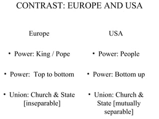 CONTRAST: EUROPE AND USA Europe Power: King / Pope Power:  Top to bottom Union: Church & State [inseparable] USA Power: People Power: Bottom up Union: Church & State [mutually separable] 