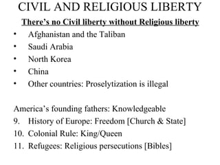 CIVIL AND RELIGIOUS LIBERTY There’s no Civil liberty without Religious liberty Afghanistan and the Taliban Saudi Arabia North Korea China Other countries: Proselytization is illegal America’s founding fathers: Knowledgeable History of Europe: Freedom [Church & State] Colonial Rule: King/Queen Refugees: Religious persecutions [Bibles] 