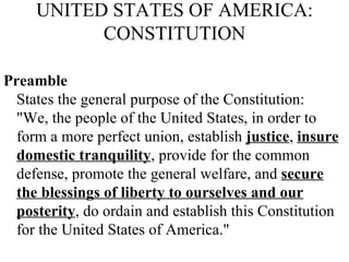 UNITED STATES OF AMERICA: CONSTITUTION Preamble   States the general purpose of the Constitution:  "We, the people of the United States, in order to form a more perfect union, establish  justice ,  insure domestic tranquility , provide for the common defense, promote the general welfare, and  secure the blessings of liberty to ourselves and our posterity , do ordain and establish this Constitution for the United States of America."  